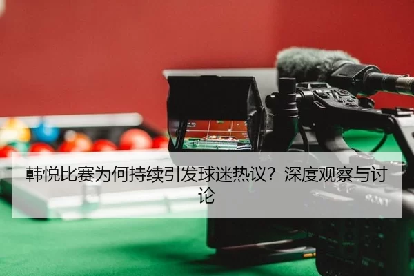 韩悦比赛为何持续引发球迷热议？深度观察与讨论