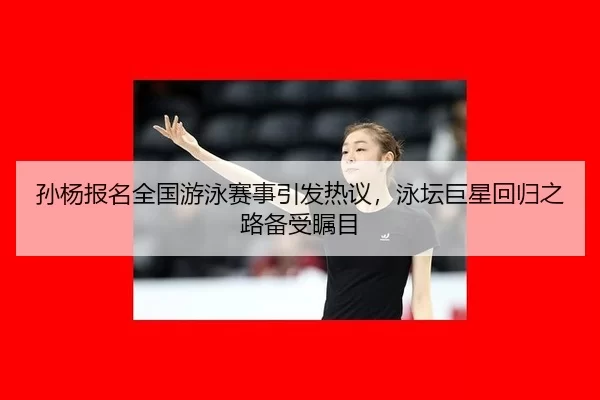 孙杨报名全国游泳赛事引发热议，泳坛巨星回归之路备受瞩目