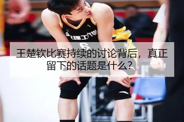 王楚钦比赛持续的讨论背后，真正留下的话题是什么？